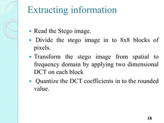 Extracting information
 Read the Stego image.
 Divide the stego image in to 8x8 blocks of
pixels.
 Transform the stego image from spatial to
frequency domain by applying two dimensional
DCT on each block
 Quantize the DCT coefficients in to the rounded
value.
18
 