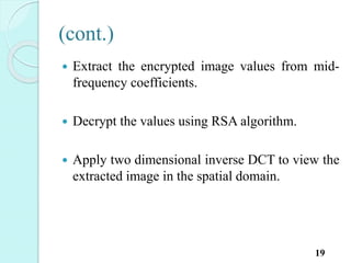 (cont.)
 Extract the encrypted image values from mid-
frequency coefficients.
 Decrypt the values using RSA algorithm.
 Apply two dimensional inverse DCT to view the
extracted image in the spatial domain.
19
 