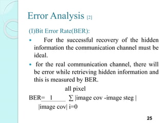 Error Analysis [2]
(I)Bit Error Rate(BER):
 For the successful recovery of the hidden
information the communication channel must be
ideal.
 for the real communication channel, there will
be error while retrieving hidden information and
this is measured by BER.
all pixel
BER= 1 ∑ |image cov -image steg |
|image cov| i=0
25
 