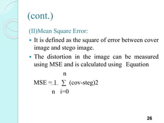 (cont.)
(II)Mean Square Error:
 It is defined as the square of error between cover
image and stego image.
 The distortion in the image can be measured
using MSE and is calculated using Equation
n
MSE = 1 ∑ (cov-steg)2
n i=0
26
 