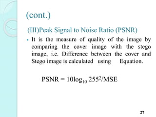 (cont.)
(III)Peak Signal to Noise Ratio (PSNR)
 It is the measure of quality of the image by
comparing the cover image with the stego
image, i.e. Difference between the cover and
Stego image is calculated using Equation.
PSNR = 10log10 2552/MSE
27
 