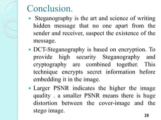 Conclusion.
 Steganography is the art and science of writing
hidden message that no one apart from the
sender and receiver, suspect the existence of the
message.
 DCT-Steganography is based on encryption. To
provide high security Steganography and
cryptography are combined together. This
technique encrypts secret information before
embedding it in the image.
 Larger PSNR indicates the higher the image
quality . a smaller PSNR means there is huge
distortion between the cover-image and the
stego image.
28
 