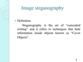 Image steganography
 Definition:
Steganography is the art of “concealed
writing” and it refers to techniques that hide
information inside objects known as “Cover
Objects”.
2
 