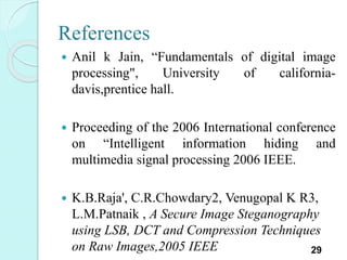 References
 Anil k Jain, “Fundamentals of digital image
processing", University of california-
davis,prentice hall.
 Proceeding of the 2006 International conference
on “Intelligent information hiding and
multimedia signal processing 2006 IEEE.
 K.B.Raja', C.R.Chowdary2, Venugopal K R3,
L.M.Patnaik , A Secure Image Steganography
using LSB, DCT and Compression Techniques
on Raw Images,2005 IEEE 29
 