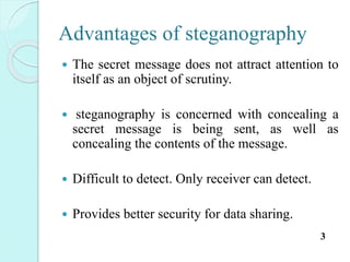 Advantages of steganography
 The secret message does not attract attention to
itself as an object of scrutiny.
 steganography is concerned with concealing a
secret message is being sent, as well as
concealing the contents of the message.
 Difficult to detect. Only receiver can detect.
 Provides better security for data sharing.
3
 