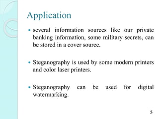 Application
 several information sources like our private
banking information, some military secrets, can
be stored in a cover source.
 Steganography is used by some modern printers
and color laser printers.
 Steganography can be used for digital
watermarking.
5
 