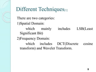 Different Techniques[1]
There are two categories:
1)Spatial Domain:
which mainly includes LSB(Least
Significant Bit)
2)Frequency Domain:
which includes DCT(Discrete cosine
transform) and Wavelet Transform.
8
 