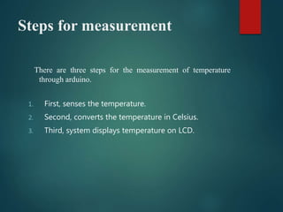 Steps for measurement
There are three steps for the measurement of temperature
through arduino.
1. First, senses the temperature.
2. Second, converts the temperature in Celsius.
3. Third, system displays temperature on LCD.
 