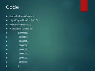 Code
 #include<LiquidCrystal.h>
 LiquidCrystal lcd(7,6,5,4,3,2);
 const int Sensor = A0;
 byte degree_symbol[8] =
 {0b00111,
 0b00101,
 0b00111,
 0b00000,
 0b00000,
 0b00000,
 0b00000,
 0b00000
 };
 