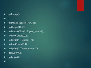  void setup()
 {
 pinMode(Sensor, INPUT);
 lcd.begin(16,2);
 lcd.createChar(1, degree_symbol);
 lcd.setCursor(0,0);
 lcd.print(" Digital ");
 lcd.setCursor(0,1);
 lcd.print(" Thermometer ");
 delay(4000);
 lcd.clear();
 }
 