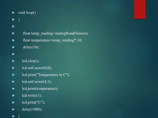  void loop()
 {

 float temp_reading=analogRead(Sensor);
 float temperature=temp_reading*.10;
 delay(10);

 lcd.clear();
 lcd.setCursor(0,0);
 lcd.print("Temperature in C");
 lcd.setCursor(4,1);
 lcd.print(temperature);
 lcd.write(1);
 lcd.print("C");
 delay(1000);
 }
 
