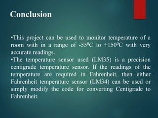 Conclusion
•This project can be used to monitor temperature of a
room with in a range of -550C to +1500C with very
accurate readings.
•The temperature sensor used (LM35) is a precision
centigrade temperature sensor. If the readings of the
temperature are required in Fahrenheit, then either
Fahrenheit temperature sensor (LM34) can be used or
simply modify the code for converting Centigrade to
Fahrenheit.
 