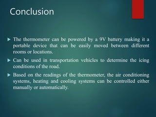 Conclusion
 The thermometer can be powered by a 9V battery making it a
portable device that can be easily moved between different
rooms or locations.
 Can be used in transportation vehicles to determine the icing
conditions of the road.
 Based on the readings of the thermometer, the air conditioning
systems, heating and cooling systems can be controlled either
manually or automatically.
 