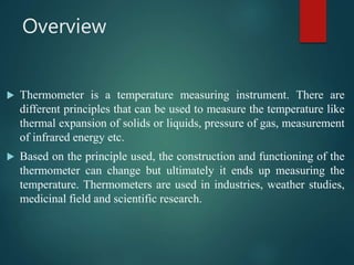 Overview
 Thermometer is a temperature measuring instrument. There are
different principles that can be used to measure the temperature like
thermal expansion of solids or liquids, pressure of gas, measurement
of infrared energy etc.
 Based on the principle used, the construction and functioning of the
thermometer can change but ultimately it ends up measuring the
temperature. Thermometers are used in industries, weather studies,
medicinal field and scientific research.
 