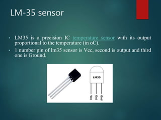 LM-35 sensor
• LM35 is a precision IC temperature sensor with its output
proportional to the temperature (in oC).
• 1 number pin of lm35 sensor is Vcc, second is output and third
one is Ground.
 