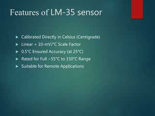 Features of LM-35 sensor
 Calibrated Directly in Celsius (Centigrade)
 Linear + 10-mV/°C Scale Factor
 0.5°C Ensured Accuracy (at 25°C)
 Rated for Full −55°C to 150°C Range
 Suitable for Remote Applications
 
