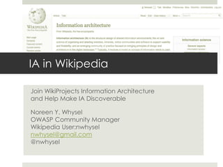 IA in Wikipedia
Join WikiProjects Information Architecture
and Help Make IA Discoverable
Noreen Y. Whysel
OWASP Community Manager
Wikipedia User:nwhysel
nwhysel@gmail.com
@nwhysel
 