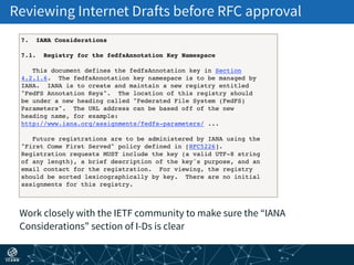 Reviewing Internet Drafts before RFC approval
Work closely with the IETF community to make sure the “IANA
Considerations” section of I-Ds is clear
7. IANA Considerations
7.1. Registry for the fedfsAnnotation Key Namespace
This document defines the fedfsAnnotation key in Section
4.2.1.6. The fedfsAnnotation key namespace is to be managed by
IANA. IANA is to create and maintain a new registry entitled
"FedFS Annotation Keys". The location of this registry should
be under a new heading called "Federated File System (FedFS)
Parameters". The URL address can be based off of the new
heading name, for example:
http://www.iana.org/assignments/fedfs-parameters/ ...
Future registrations are to be administered by IANA using the
"First Come First Served" policy defined in [RFC5226].
Registration requests MUST include the key (a valid UTF-8 string
of any length), a brief description of the key's purpose, and an
email contact for the registration. For viewing, the registry
should be sorted lexicographically by key. There are no initial
assignments for this registry.
 