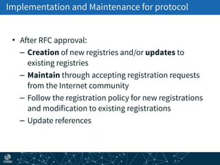Implementation and Maintenance for protocol
• After RFC approval:
– Creation of new registries and/or updates to
existing registries
– Maintain through accepting registration requests
from the Internet community
– Follow the registration policy for new registrations
and modification to existing registrations
– Update references
 