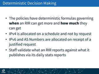 Deterministic Decision Making
• The policies have deterministic formulas governing
when an RIR can get more and how much they
can get
• IPv4 is allocated on a schedule and not by request
• IPv6 and AS Numbers are allocated on receipt of a
justified request
• Staff validate what an RIR reports against what it
publishes via its daily stats reports
 