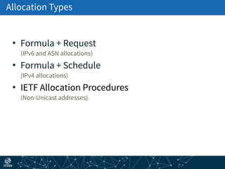 Allocation Types
• Formula + Request 
(IPv6 and ASN allocations)
• Formula + Schedule 
(IPv4 allocations)
• IETF Allocation Procedures 
(Non-Unicast addresses)
 