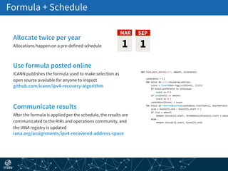 Formula + Schedule 
SEP
1
MAR
Communicate results
After the formula is applied per the schedule, the results are
communicated to the RIRs and operations community, and
the IANA registry is updated
iana.org/assignments/ipv4-recovered-address-space
Use formula posted online
ICANN publishes the formula used to make selection as
open source available for anyone to inspect
github.com/icann/ipv4-recovery-algorithm
Allocate twice per year
Allocations happen on a pre-defined schedule 1
 