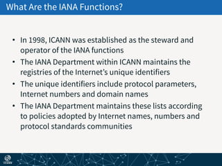 What Are the IANA Functions?
• In 1998, ICANN was established as the steward and
operator of the IANA functions
• The IANA Department within ICANN maintains the
registries of the Internet’s unique identifiers
• The unique identifiers include protocol parameters,
Internet numbers and domain names
• The IANA Department maintains these lists according
to policies adopted by Internet names, numbers and
protocol standards communities
 