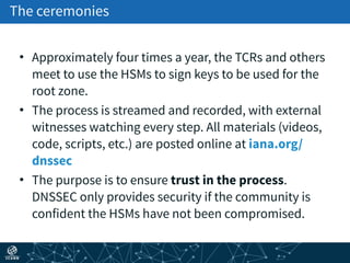 The ceremonies
• Approximately four times a year, the TCRs and others
meet to use the HSMs to sign keys to be used for the
root zone.
• The process is streamed and recorded, with external
witnesses watching every step. All materials (videos,
code, scripts, etc.) are posted online at iana.org/
dnssec
• The purpose is to ensure trust in the process.
DNSSEC only provides security if the community is
confident the HSMs have not been compromised.
 