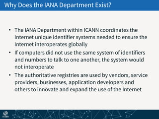 Why Does the IANA Department Exist?
• The IANA Department within ICANN coordinates the
Internet unique identifier systems needed to ensure the
Internet interoperates globally
• If computers did not use the same system of identifiers
and numbers to talk to one another, the system would
not interoperate
• The authoritative registries are used by vendors, service
providers, businesses, application developers and
others to innovate and expand the use of the Internet
 