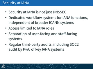 Security at IANA
• Security at IANA is not just DNSSEC
• Dedicated workflow systems for IANA functions,
independent of broader ICANN systems
• Access limited to IANA roles
• Separation of user-facing and staff-facing
systems
• Regular third-party audits, including SOC2
audit by PwC of key IANA systems
 
