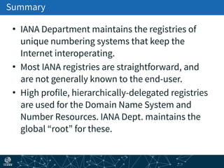Summary
• IANA Department maintains the registries of
unique numbering systems that keep the
Internet interoperating.
• Most IANA registries are straightforward, and
are not generally known to the end-user.
• High profile, hierarchically-delegated registries
are used for the Domain Name System and
Number Resources. IANA Dept. maintains the
global “root” for these.
 
