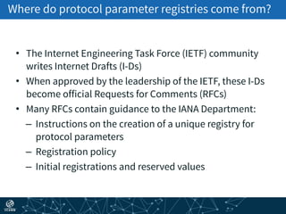 Where do protocol parameter registries come from?
• The Internet Engineering Task Force (IETF) community
writes Internet Drafts (I-Ds)
• When approved by the leadership of the IETF, these I-Ds
become official Requests for Comments (RFCs)
• Many RFCs contain guidance to the IANA Department:
– Instructions on the creation of a unique registry for
protocol parameters
– Registration policy
– Initial registrations and reserved values
 