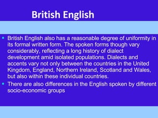 British English British English also has a reasonable degree of uniformity in its formal written form. The spoken forms though vary considerably, reflecting a long history of dialect development amid isolated populations. Dialects and accents vary not only between the countries in the United Kingdom, England, Northern Ireland, Scotland and Wales, but also within these individual countries. There are also differences in the English spoken by different socio-economic groups  