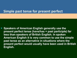 Simple past tense for present perfect Speakers of American English generally use the present perfect tense (have/has + past participle) far less than speakers of British English. In spoken American English it is very common to use the simple past tense as an alternative in situations where the present perfect would usually have been used in British English.  