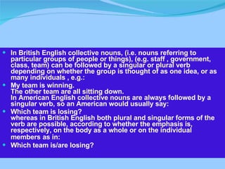 In British English collective nouns, (i.e. nouns referring to particular groups of people or things), (e.g. staff , government, class, team) can be followed by a singular or plural verb depending on whether the group is thought of as one idea, or as many individuals , e.g.: My team is winning. The other team are all sitting down. In American English collective nouns are always followed by a singular verb, so an American would usually say: Which team is losing? whereas in British English both plural and singular forms of the verb are possible, according to whether the emphasis is, respectively, on the body as a whole or on the individual members   as in: Which team is/are losing? 