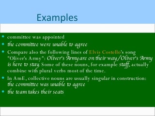 Examples committee was appointed  the committee were unable to agree   Compare also the following lines of  Elvis Costello 's song "Oliver's Army":  Oliver's Army are on their way / Oliver's Army is here to stay . Some of these nouns, for example  staff , actually combine with plural verbs most of the time. In AmE, collective nouns are usually singular in construction:  the committee was unable to agree   the team takes their seats   