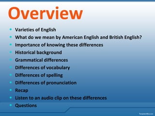 Overview Varieties of English What do we mean by American English and British English? Importance of knowing these differences Historical background Grammatical differences Differences of vocabulary Differences of spelling Differences of pronunciation Recap Listen to an audio clip on these differences Questions 