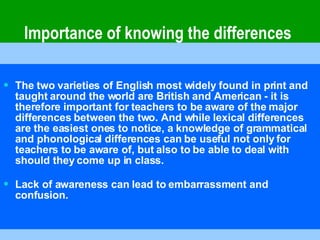     Importance of knowing the differences The two varieties of English most widely found in print and taught around the world are British and American - it is therefore important for teachers to be aware of the major differences between the two. And while lexical differences are the easiest ones to notice, a knowledge of grammatical and phonological differences can be useful not only for teachers to be aware of, but also to be able to deal with should they come up in class. Lack of awareness can lead to embarrassment and confusion. 
