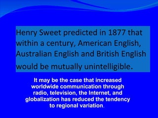 Henry Sweet predicted in 1877 that within a century, American English, Australian English and British English would be mutually unintelligible .   It may be the case that increased worldwide communication through radio, television, the Internet, and globalization has reduced the tendency to regional variation .  