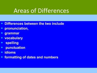 Areas of Differences Differences between the two include  pronunciation,  grammar  vocabulary  spelling punctuation  idioms formatting of dates and numbers  