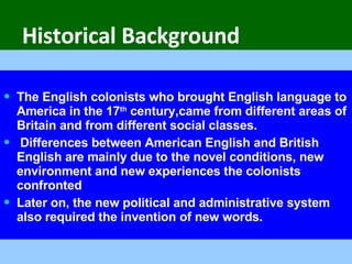 Historical Background The English colonists who brought English language to America in the 17 th  century,came from different areas of Britain and from different social classes. Differences between American English and British English are mainly due to the novel conditions, new environment and new experiences the colonists confronted   Later on, the new political and administrative system also required the invention of new words.  