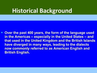 Historical Background Over the past 400 years, the form of the language used in the Americas – especially in the United States – and that used in the United Kingdom and the British Islands have diverged in many ways, leading to the dialects now commonly referred to as American English and British English.  