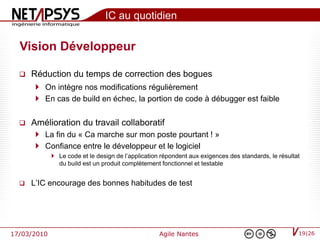 IC au quotidien

  Vision Développeur

     Réduction du temps de correction des bogues
        On intègre nos modifications régulièrement
        En cas de build en échec, la portion de code à débugger est faible


     Amélioration du travail collaboratif
        La fin du « Ca marche sur mon poste pourtant ! »
        Confiance entre le développeur et le logiciel
              Le code et le design de l’application répondent aux exigences des standards, le résultat
               du build est un produit complètement fonctionnel et testable


     L’IC encourage des bonnes habitudes de test




17/03/2010                                          Agile Nantes                                      19|26
 