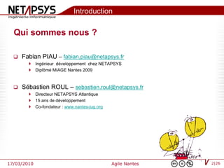 Introduction

  Qui sommes nous ?

     Fabian PIAU – fabian.piau@netapsys.fr
         Ingénieur développement chez NETAPSYS
         Diplômé MIAGE Nantes 2009



     Sébastien ROUL – sebastien.roul@netapsys.fr
         Directeur NETAPSYS Atlantique
         15 ans de développement
         Co-fondateur : www.nantes-jug.org




17/03/2010                                    Agile Nantes   2|26
 