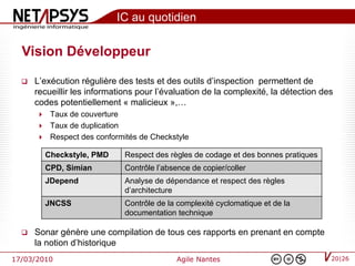 IC au quotidien

  Vision Développeur

     L’exécution régulière des tests et des outils d’inspection permettent de
      recueillir les informations pour l’évaluation de la complexité, la détection des
      codes potentiellement « malicieux »,…
           Taux de couverture
           Taux de duplication
           Respect des conformités de Checkstyle

           Checkstyle, PMD     Respect des règles de codage et des bonnes pratiques
           CPD, Simian         Contrôle l’absence de copier/coller
           JDepend             Analyse de dépendance et respect des règles
                               d’architecture
           JNCSS               Contrôle de la complexité cyclomatique et de la
                               documentation technique

     Sonar génère une compilation de tous ces rapports en prenant en compte
      la notion d’historique
17/03/2010                                    Agile Nantes                            20|26
 