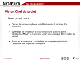 IC au quotidien

  Vision Chef de projet

     Sonar, un outil central

       ►   Permet d’avoir une meilleure visibilité du projet. Il participe à la
           rétroaction

       ►   Synthétise les indicateurs d’assurance qualité produits par la
           construction Maven et fournit une vision chronologique de l’évolution du
           logiciel

       ►   Sonar est le tableau de bord de l’état technique et qualitatif de
           l’ensemble des projets de l’entreprise




17/03/2010                                   Agile Nantes                         22|26
 