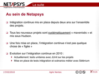 La suite

  Au sein de Netapsys
     Intégration continue mis en place depuis deux ans sur l’ensemble
      des projets.

     Tous les nouveaux projets sont systématiquement « mavenisés » et
      mis sous Hudson.

     Une fois mise en place, l’intégration continue n’est pas quelque
      chose de « figée »

     Evolution sur l’intégration continue en 2010 :
        Actuellement: tests unitaires avec JUnit sur les projets
        Mise en place de tests intégration et scénarios métier avec Sélénium



17/03/2010                               Agile Nantes                           25|26
 