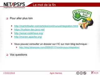 Le mot de la fin


     Pour aller plus loin

          http://martinfowler.com/articles/continuousIntegration.html
          https://hudson.dev.java.net/
          http://sonar.codehaus.org/
          http://maven.apache.org/

        Vous pouvez consulter un dossier sur l’IC sur mon blog technique :
              http://blog.fabianpiau.com/2009/07/17/continuous-integration/


     Vos questions




17/03/2010                                    Agile Nantes                     26|26
 
