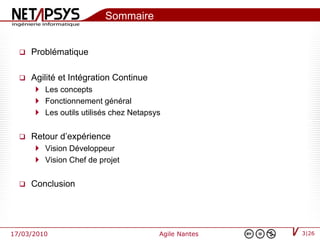 Sommaire


     Problématique

     Agilité et Intégration Continue
        Les concepts
        Fonctionnement général
        Les outils utilisés chez Netapsys


     Retour d’expérience
        Vision Développeur
        Vision Chef de projet


     Conclusion




17/03/2010                               Agile Nantes   3|26
 