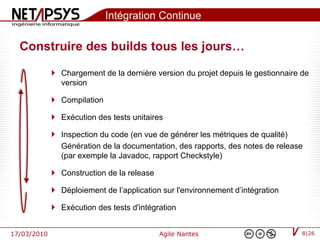 Intégration Continue

  Construire des builds tous les jours…

              Chargement de la dernière version du projet depuis le gestionnaire de
               version

              Compilation

              Exécution des tests unitaires

              Inspection du code (en vue de générer les métriques de qualité)
               Génération de la documentation, des rapports, des notes de release
               (par exemple la Javadoc, rapport Checkstyle)

              Construction de la release

              Déploiement de l’application sur l'environnement d’intégration

              Exécution des tests d'intégration


17/03/2010                                  Agile Nantes                          8|26
 